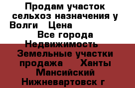 Продам участок сельхоз назначения у Волги › Цена ­ 3 000 000 - Все города Недвижимость » Земельные участки продажа   . Ханты-Мансийский,Нижневартовск г.